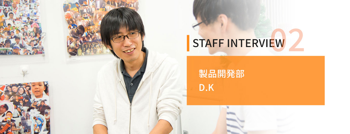 STAFF INTERVIEW02　製品開発部　D.K